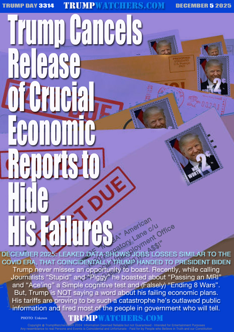 DECEMBER 2025: LEAKED DATA SHOWS JOBS LOSSES SIMILAR TO THE
COVID ERA, THAT COINCIDENTALLY TRUMP HANDED TO PRESIDENT BIDEN
Trump never misses an opportunity to boast. Recently, while calling
Journalists “Stupid” and “Piggy” he boasted about “Passing an MRI”
and “Ace’ing” a Simple cognitive test and (Falsely) “Ending 8 Wars”.
But, Trump is NOT saying a word about his failing economic plans.
His tariffs are proving to be such a catastrophe he’s outlawed public
information and fired most of the people in government who will tell.

PAST DUE BILLS ADDRESSED TO: JOE “MAGA” American
1600 Purgatory Lane c/u
Your Local Unemployment Office
“Great again my A$$!”